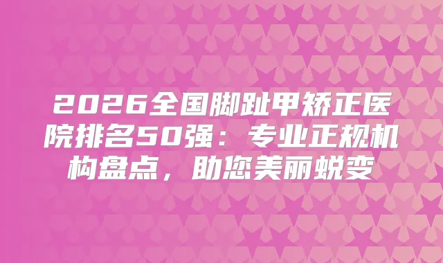 2026全国脚趾甲矫正医院排名50强：专业正规机构盘点，助您美丽蜕变