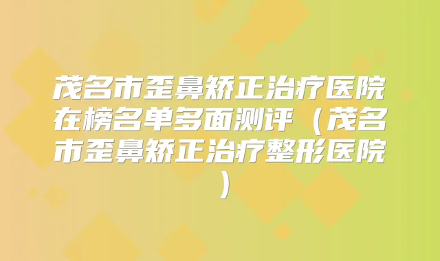 茂名市歪鼻矫正医院在榜名单多面测评（茂名市歪鼻矫正整形医院）