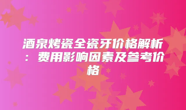 酒泉烤瓷全瓷牙价格解析：费用影响因素及参考价格