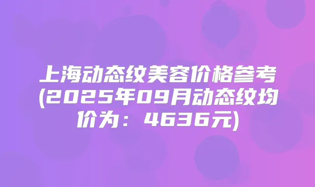 上海动态纹美容价格参考(2025年09月动态纹均价为：4636元)