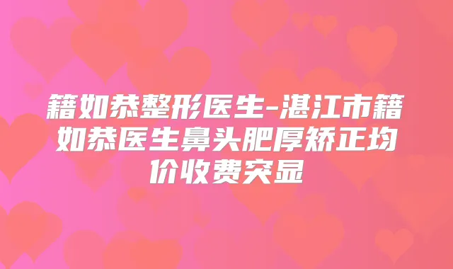 籍如恭整形医生-湛江市籍如恭医生鼻头肥厚矫正均价收费突显
