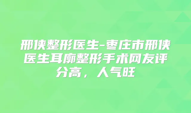 邢侠整形医生-枣庄市邢侠医生耳廓整形手术网友评分高，人气旺