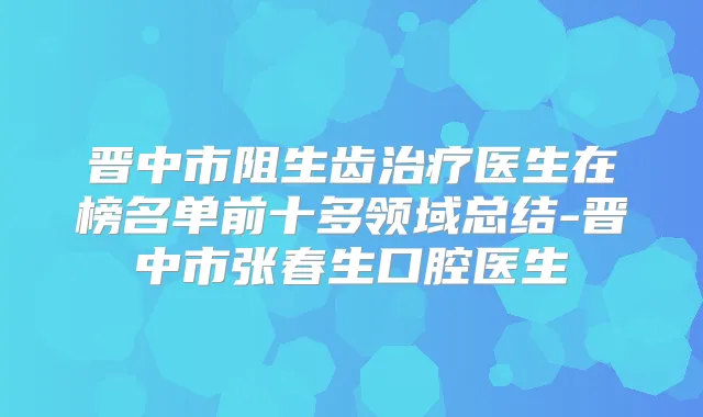 晋中市阻生齿医生在榜名单前十多领域总结-晋中市张春生口腔医生
