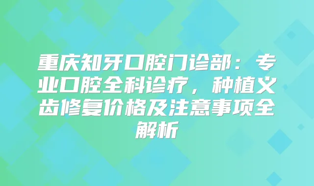 重庆知牙口腔门诊部：专业口腔全科诊疗，种植义齿修复价格及注意事项全解析