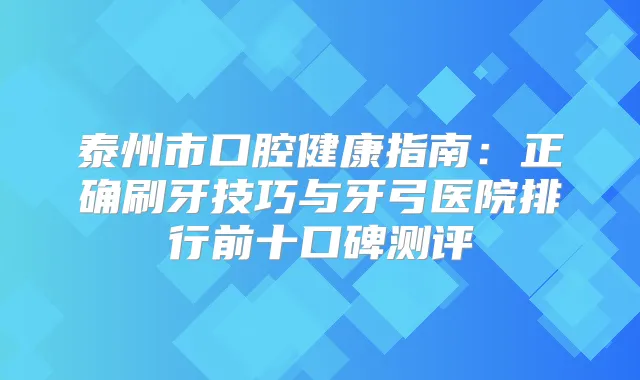 泰州市口腔健康指南：正确刷牙技巧与牙弓医院排行前十口碑测评