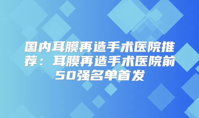 国内耳膜再造手术医院推荐：耳膜再造手术医院前50强名单