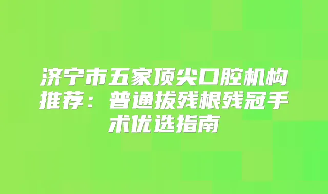 济宁市五家口腔机构推荐:普通拔残根残冠手术优选指南