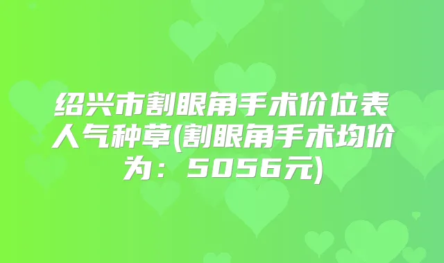 绍兴市割眼角手术价位表人气种草(割眼角手术均价为：5056元)