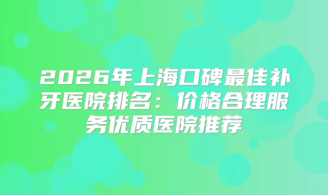 2026年上海口碑佳补牙医院排名：价格合理服务优质医院推荐