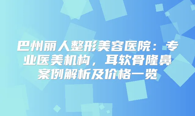 巴州丽人整形美容医院：专业医美机构，耳软骨隆鼻案例解析及价格一览