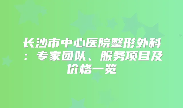 长沙市中心医院整形外科:专家团队、服务项目及价格一览
