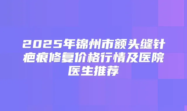 2025年锦州市额头缝针疤痕修复价格行情及医院医生推荐