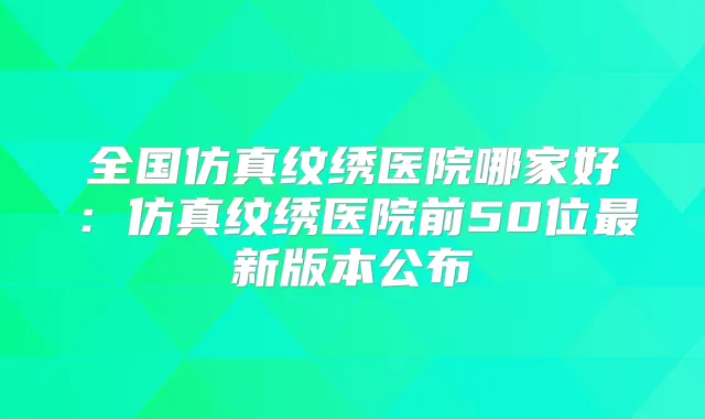 全国仿真纹绣医院哪家好:仿真纹绣医院前50位新版本公布
