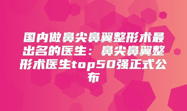 国内做鼻尖鼻翼整形术出名的医生：鼻尖鼻翼整形术医生top50强正式公布