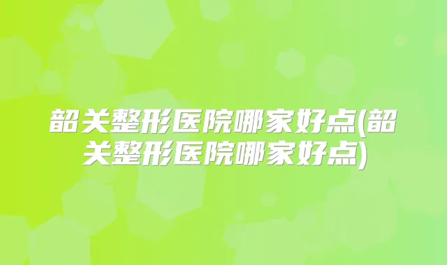 韶关整形医院哪家好点(韶关整形医院哪家好点)