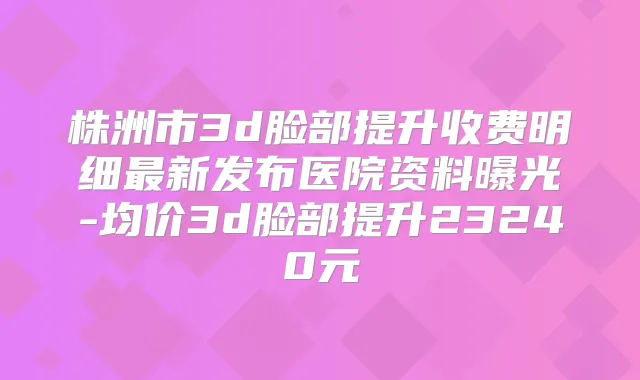 株洲市3d脸部提升收费明细新发布医院资料曝光-均价3d脸部提升23240元