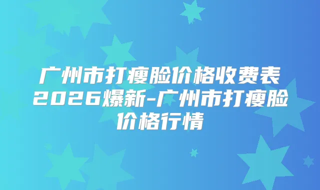 广州市打瘦脸价格收费表2026爆新-广州市打瘦脸价格行情