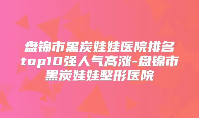 盘锦市黑炭娃娃医院排名top10强人气高涨-盘锦市黑炭娃娃整形医院