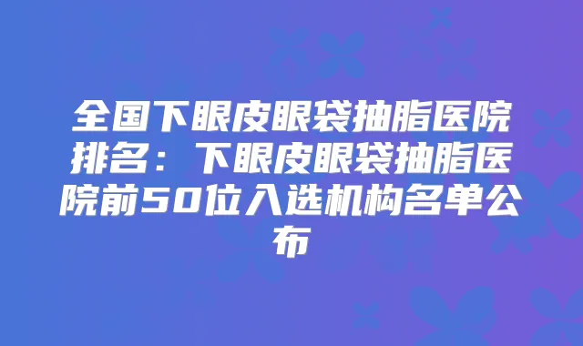 全国下眼皮眼袋抽脂医院排名:下眼皮眼袋抽脂医院前50位入选机构名单公布