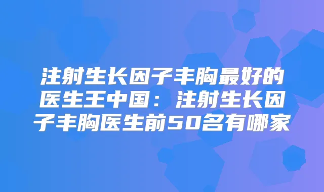 注射生长因子丰胸好的医生王中国:注射生长因子丰胸医生前50名有哪家