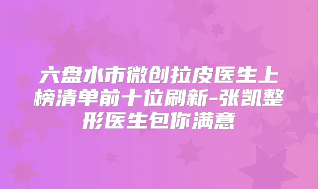 六盘水市微创拉皮医生上榜清单前十位刷新-张凯整形医生包你满意