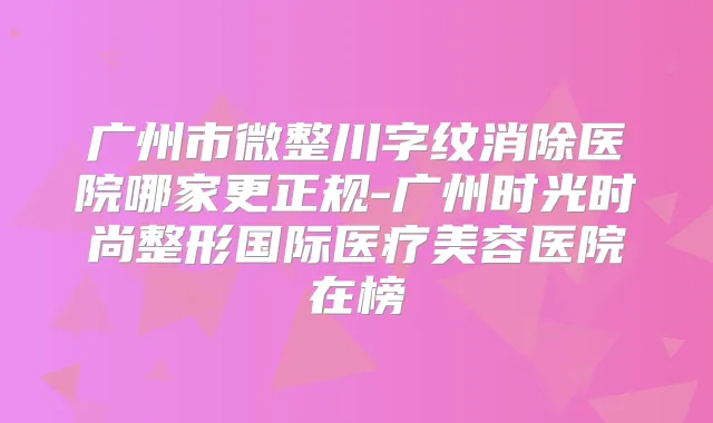 广州市微整川字纹消除医院哪家更正规-广州时光时尚整形国际医疗美容医院在榜