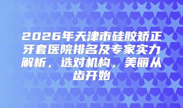 2026年天津市硅胶矫正牙套医院排名及专家实力解析，选对机构，美丽从齿开始