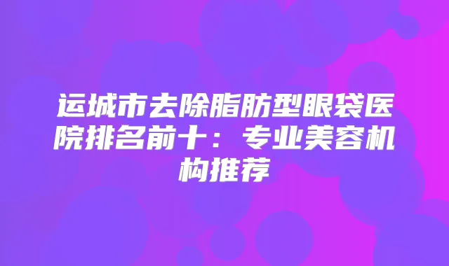 运城市去除脂肪型眼袋医院排名前十：专业美容机构推荐