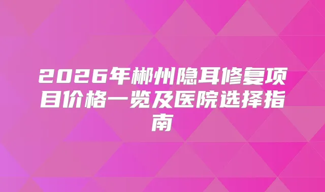 2026年郴州隐耳修复项目价格一览及医院选择指南