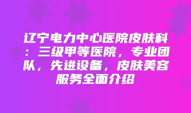 辽宁电力中心医院皮肤科：三级甲等医院，专业团队，先进设备，皮肤美容服务全面介绍
