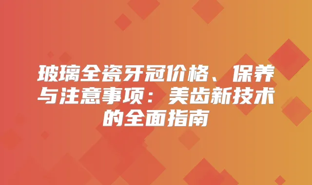 玻璃全瓷牙冠价格、保养与注意事项：美齿新技术的全面指南