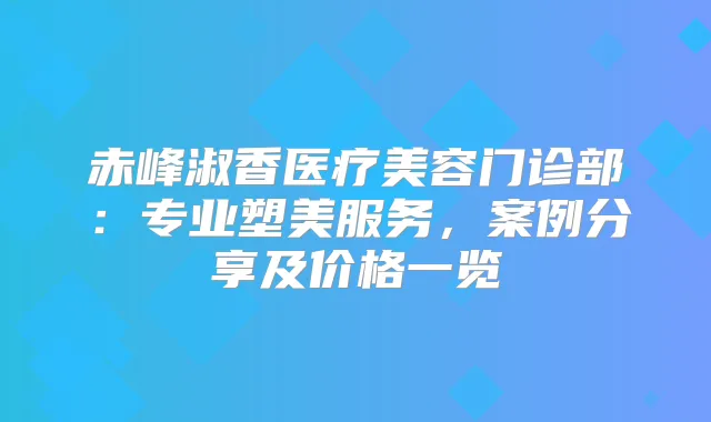 赤峰淑香医疗美容门诊部：专业塑美服务，案例分享及价格一览