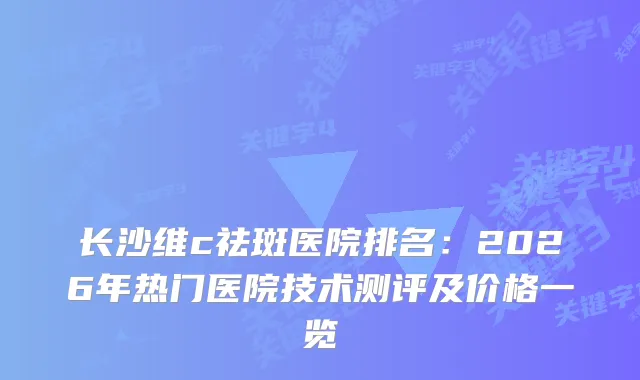 长沙维c祛斑医院排名:2026年热门医院技术测评及价格一览