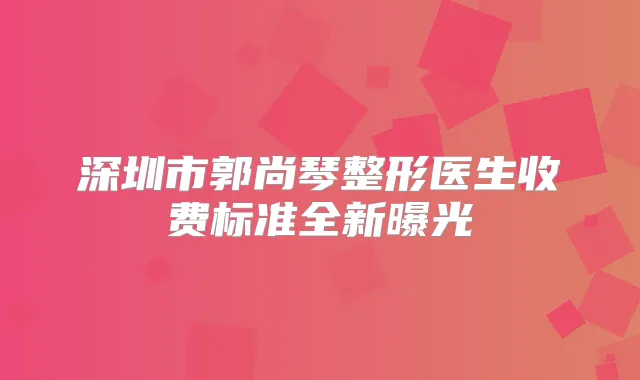 深圳市郭尚琴整形医生收费标准全新曝光