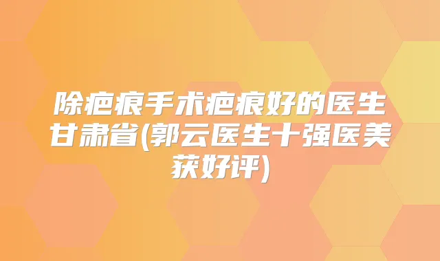 除疤痕手术疤痕好的医生甘肃省(郭云医生十强医美获好评)