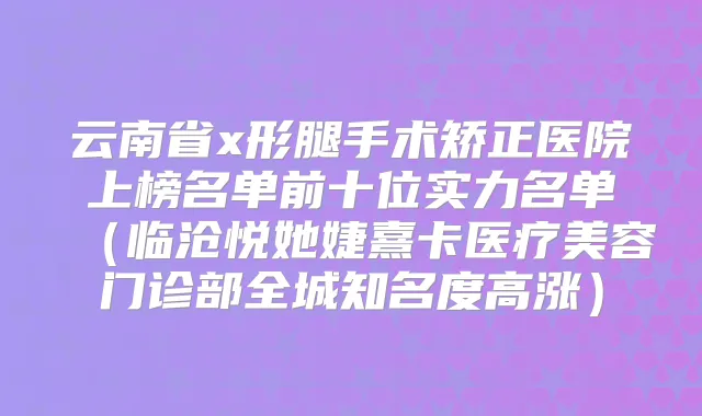 云南省x形腿手术矫正医院上榜名单前十位实力名单(临沧悦她婕熹卡医疗美容门诊部全城知名度高涨)