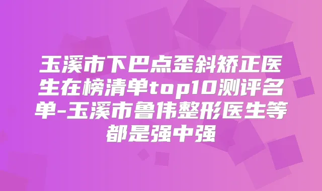 玉溪市下巴点歪斜矫正医生在榜清单top10测评名单-玉溪市鲁伟整形医生等都是强中强