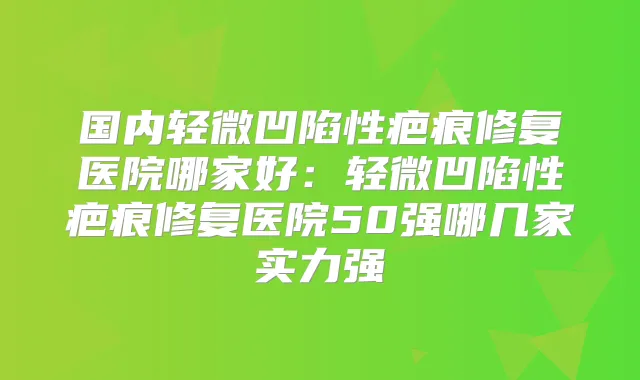 国内轻微凹陷性疤痕修复医院哪家好：轻微凹陷性疤痕修复医院50强哪几家实力强
