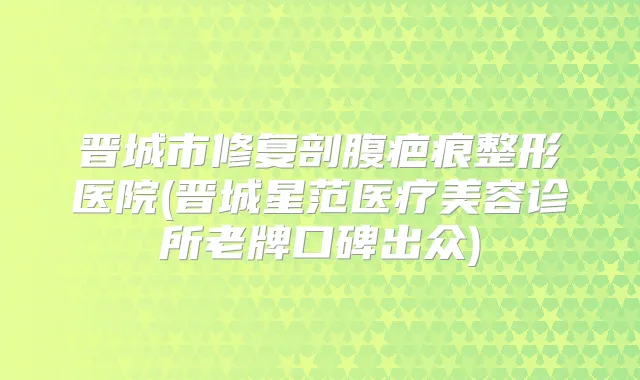 晋城市修复剖腹疤痕整形医院(晋城星范医疗美容诊所老牌口碑出众)