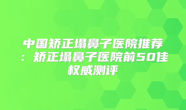 中国矫正塌鼻子医院推荐：矫正塌鼻子医院前50佳测评