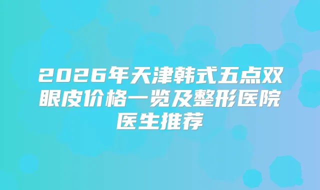 2026年天津韩式五点双眼皮价格一览及整形医院医生推荐