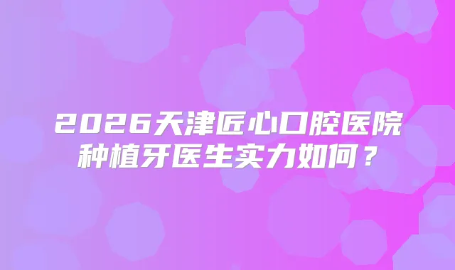 2026天津匠心口腔医院种植牙医生实力如何？