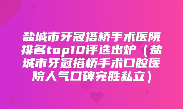 盐城市牙冠搭桥手术医院排名top10评选出炉（盐城市牙冠搭桥手术口腔医院人气口碑完胜私立）