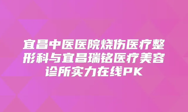 宜昌中医医院烧伤医疗整形科与宜昌瑞铭医疗美容诊所实力在线PK