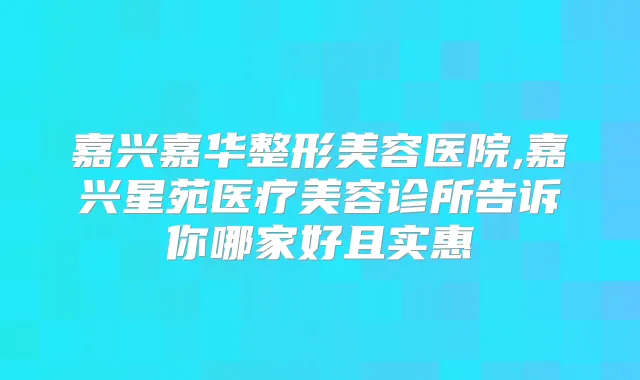 嘉兴嘉华整形美容医院,嘉兴星苑医疗美容诊所告诉你哪家好且实惠
