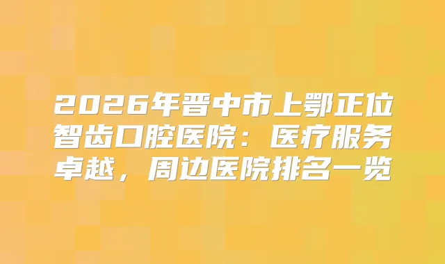 2026年晋中市上鄂正位智齿口腔医院：医疗服务卓越，周边医院排名一览