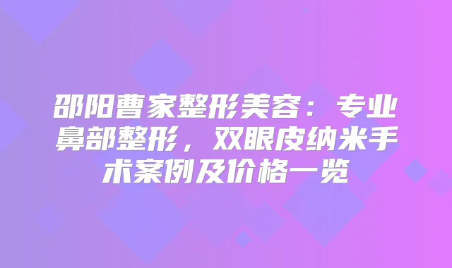 邵阳曹家整形美容：专业鼻部整形，双眼皮纳米手术案例及价格一览