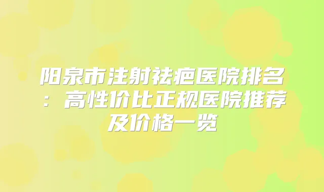阳泉市注射祛疤医院排名：高性价比正规医院推荐及价格一览