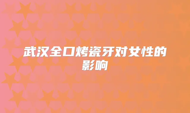 武汉全口烤瓷牙对女性的影响