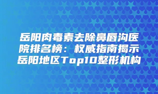 岳阳去除鼻唇沟医院排名榜：指南揭示岳阳地区Top10整形机构